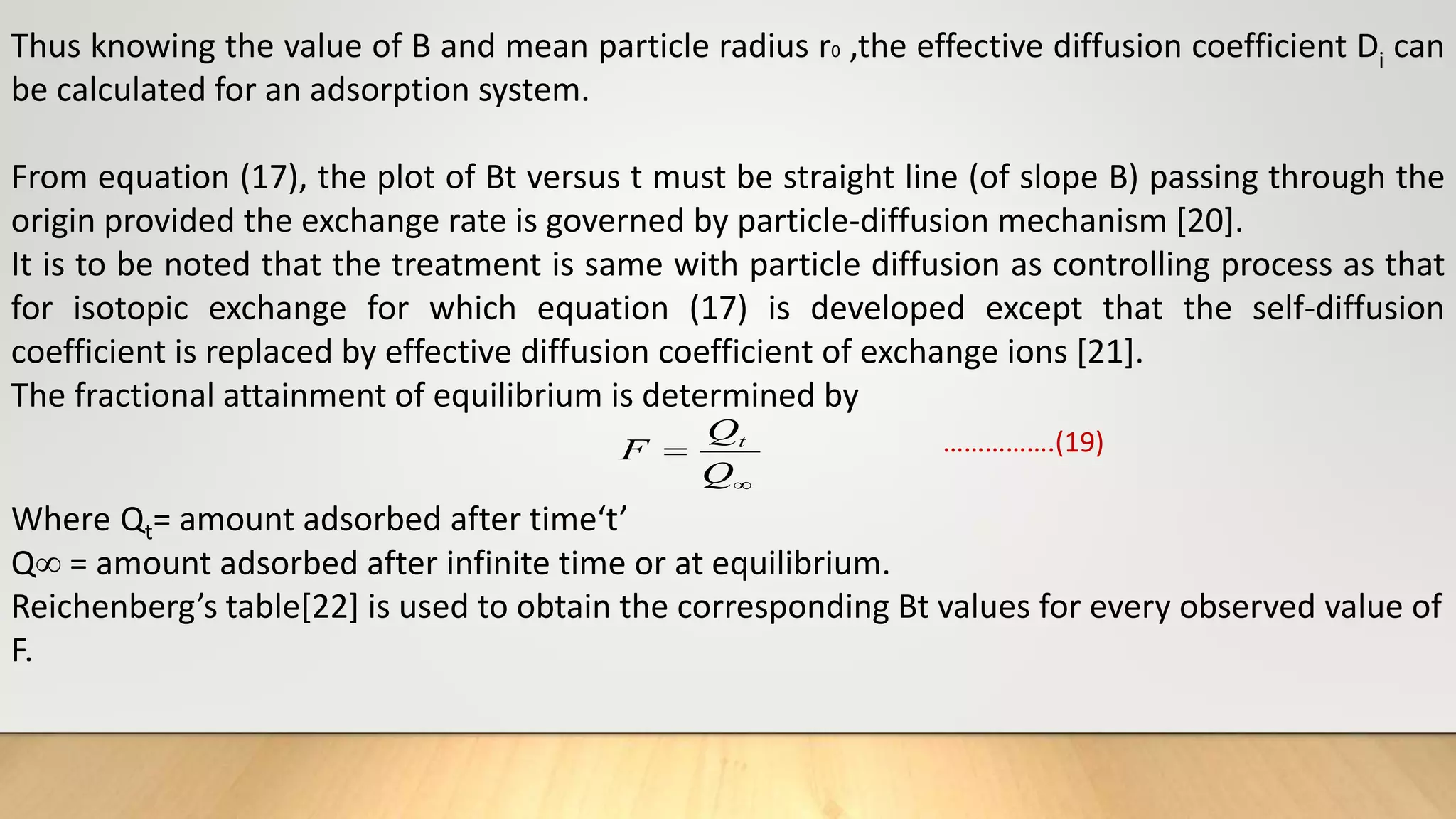 Thus knowing the value of B and mean particle radius r0 ,the effective diffusion coefficient Di can
be calculated for an adsorption system.
From equation (17), the plot of Bt versus t must be straight line (of slope B) passing through the
origin provided the exchange rate is governed by particle-diffusion mechanism [20].
It is to be noted that the treatment is same with particle diffusion as controlling process as that
for isotopic exchange for which equation (17) is developed except that the self-diffusion
coefficient is replaced by effective diffusion coefficient of exchange ions [21].
The fractional attainment of equilibrium is determined by
…………….(19)
Where Qt= amount adsorbed after time‘t’
Q = amount adsorbed after infinite time or at equilibrium.
Reichenberg’s table[22] is used to obtain the corresponding Bt values for every observed value of
F.


Q
Q
F t
 