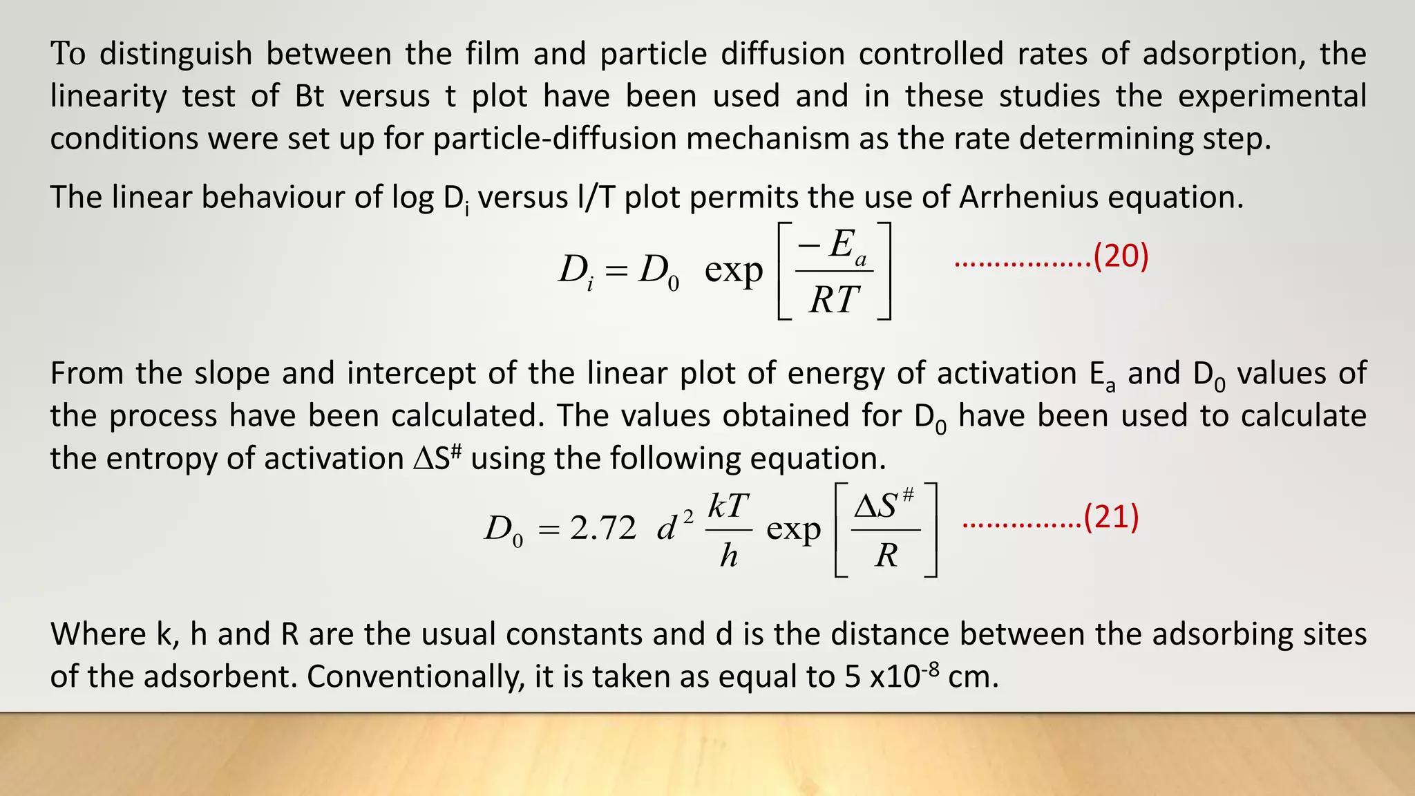 To distinguish between the film and particle diffusion controlled rates of adsorption, the
linearity test of Bt versus t plot have been used and in these studies the experimental
conditions were set up for particle-diffusion mechanism as the rate determining step.
The linear behaviour of log Di versus l/T plot permits the use of Arrhenius equation.
……………..(20)
From the slope and intercept of the linear plot of energy of activation Ea and D0 values of
the process have been calculated. The values obtained for D0 have been used to calculate
the entropy of activation S# using the following equation.
……………(21)
Where k, h and R are the usual constants and d is the distance between the adsorbing sites
of the adsorbent. Conventionally, it is taken as equal to 5 x10-8 cm.







RT
E
D
D a
i exp
0







R
S
h
kT
d
D
#
2
0 exp
72
.
2
 