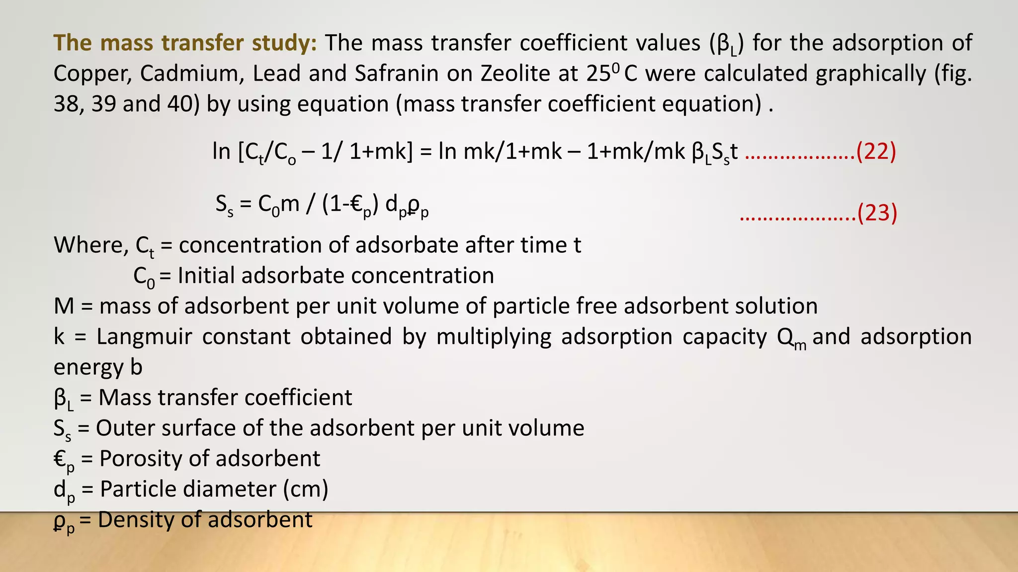 The mass transfer study: The mass transfer coefficient values (βL) for the adsorption of
Copper, Cadmium, Lead and Safranin on Zeolite at 250 C were calculated graphically (fig.
38, 39 and 40) by using equation (mass transfer coefficient equation) .
ln [Ct/Co – 1/ 1+mk] = ln mk/1+mk – 1+mk/mk βLSst ……………….(22)
Ss = C0m / (1-€p) dpϼp ………………..(23)
Where, Ct = concentration of adsorbate after time t
C0 = Initial adsorbate concentration
M = mass of adsorbent per unit volume of particle free adsorbent solution
k = Langmuir constant obtained by multiplying adsorption capacity Qm and adsorption
energy b
βL = Mass transfer coefficient
Ss = Outer surface of the adsorbent per unit volume
€p = Porosity of adsorbent
dp = Particle diameter (cm)
ϼp = Density of adsorbent
 