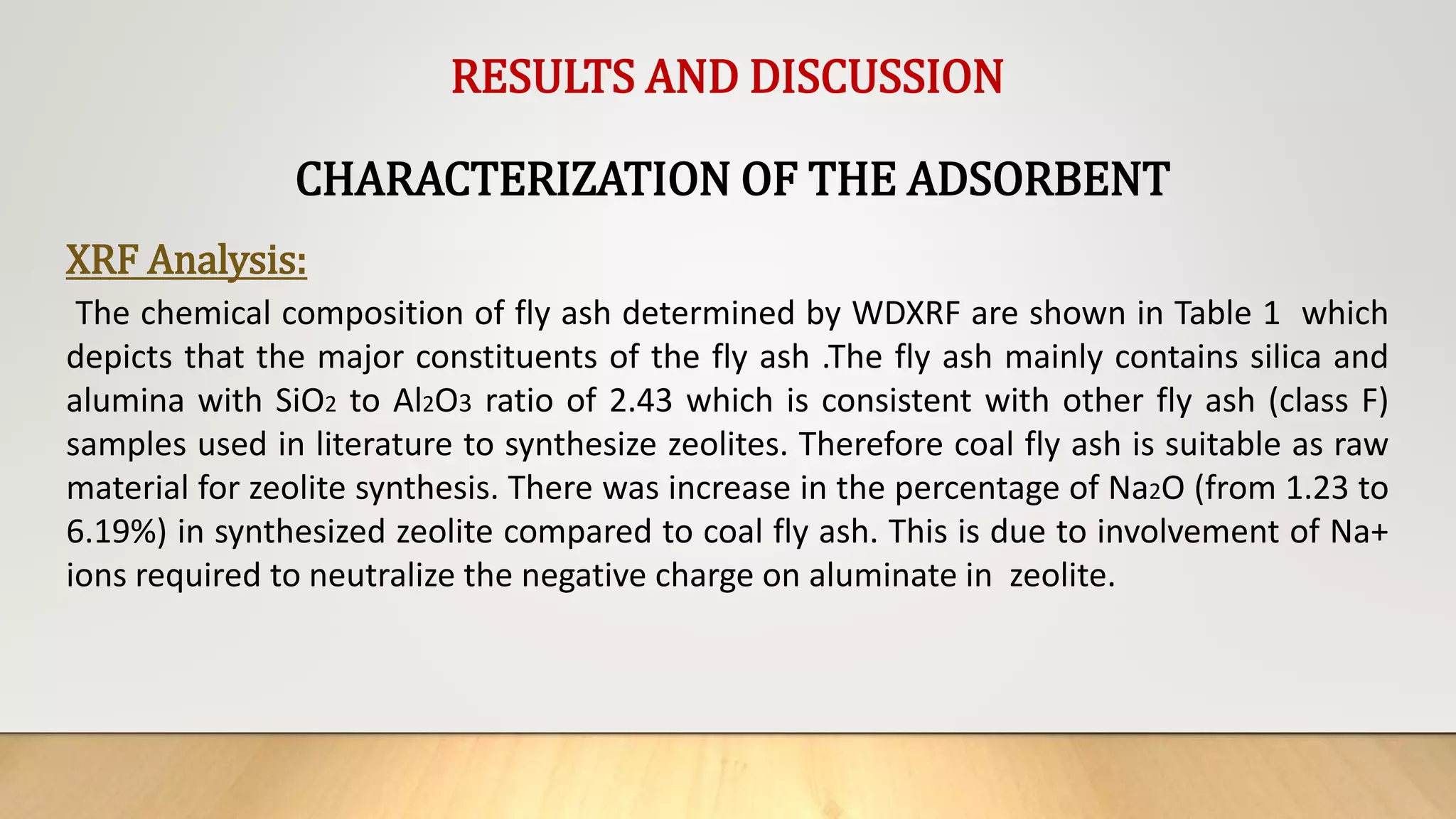 RESULTS AND DISCUSSION
CHARACTERIZATION OF THE ADSORBENT
XRF Analysis:
The chemical composition of fly ash determined by WDXRF are shown in Table 1 which
depicts that the major constituents of the fly ash .The fly ash mainly contains silica and
alumina with SiO2 to Al2O3 ratio of 2.43 which is consistent with other fly ash (class F)
samples used in literature to synthesize zeolites. Therefore coal fly ash is suitable as raw
material for zeolite synthesis. There was increase in the percentage of Na2O (from 1.23 to
6.19%) in synthesized zeolite compared to coal fly ash. This is due to involvement of Na+
ions required to neutralize the negative charge on aluminate in zeolite.
 