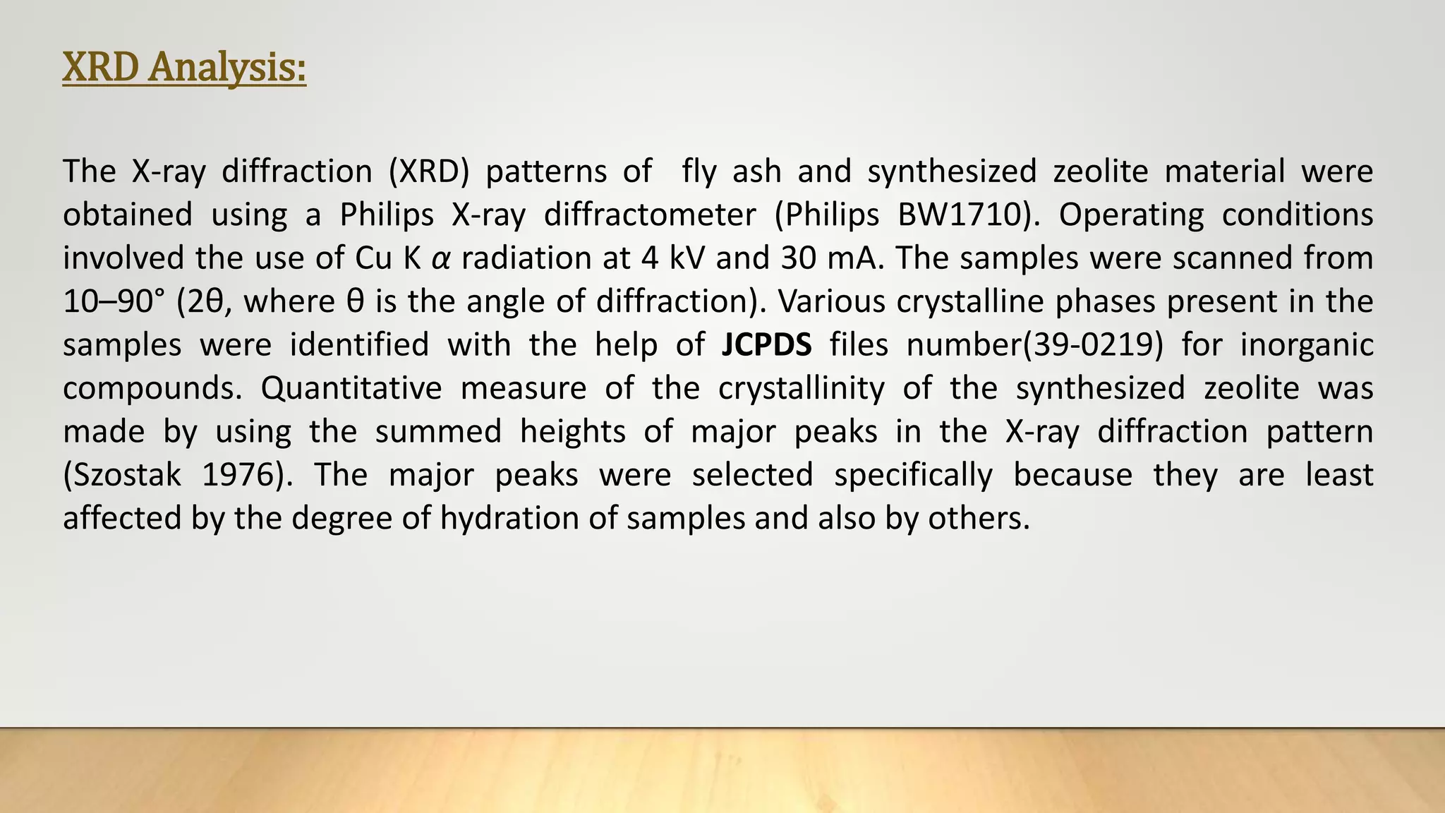 XRD Analysis:
The X-ray diffraction (XRD) patterns of fly ash and synthesized zeolite material were
obtained using a Philips X-ray diffractometer (Philips BW1710). Operating conditions
involved the use of Cu K α radiation at 4 kV and 30 mA. The samples were scanned from
10–90° (2θ, where θ is the angle of diffraction). Various crystalline phases present in the
samples were identified with the help of JCPDS files number(39-0219) for inorganic
compounds. Quantitative measure of the crystallinity of the synthesized zeolite was
made by using the summed heights of major peaks in the X-ray diffraction pattern
(Szostak 1976). The major peaks were selected specifically because they are least
affected by the degree of hydration of samples and also by others.
 