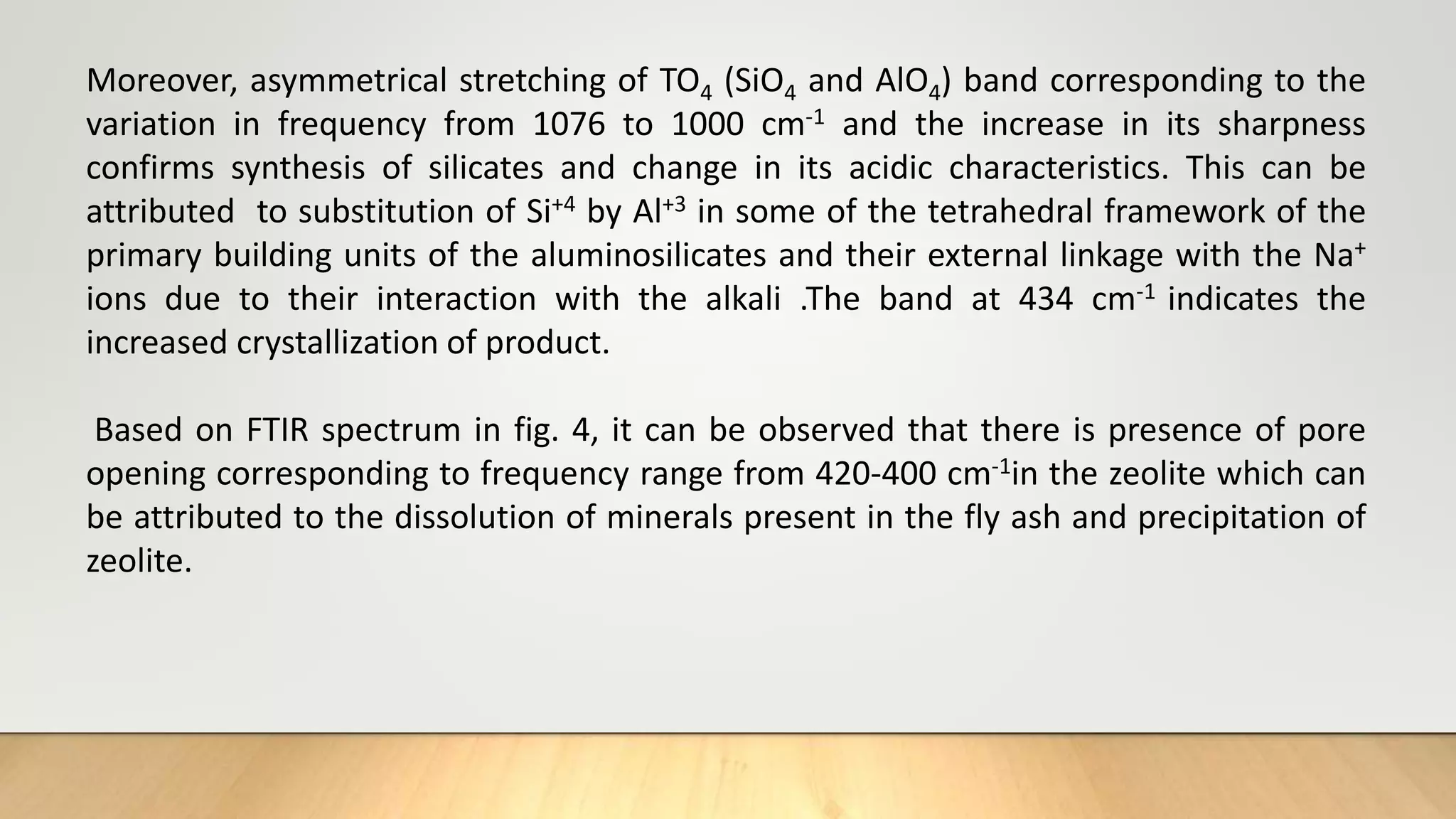 Moreover, asymmetrical stretching of TO4 (SiO4 and AlO4) band corresponding to the
variation in frequency from 1076 to 1000 cm-1 and the increase in its sharpness
confirms synthesis of silicates and change in its acidic characteristics. This can be
attributed to substitution of Si+4 by Al+3 in some of the tetrahedral framework of the
primary building units of the aluminosilicates and their external linkage with the Na+
ions due to their interaction with the alkali .The band at 434 cm-1 indicates the
increased crystallization of product.
Based on FTIR spectrum in fig. 4, it can be observed that there is presence of pore
opening corresponding to frequency range from 420-400 cm-1in the zeolite which can
be attributed to the dissolution of minerals present in the fly ash and precipitation of
zeolite.
 