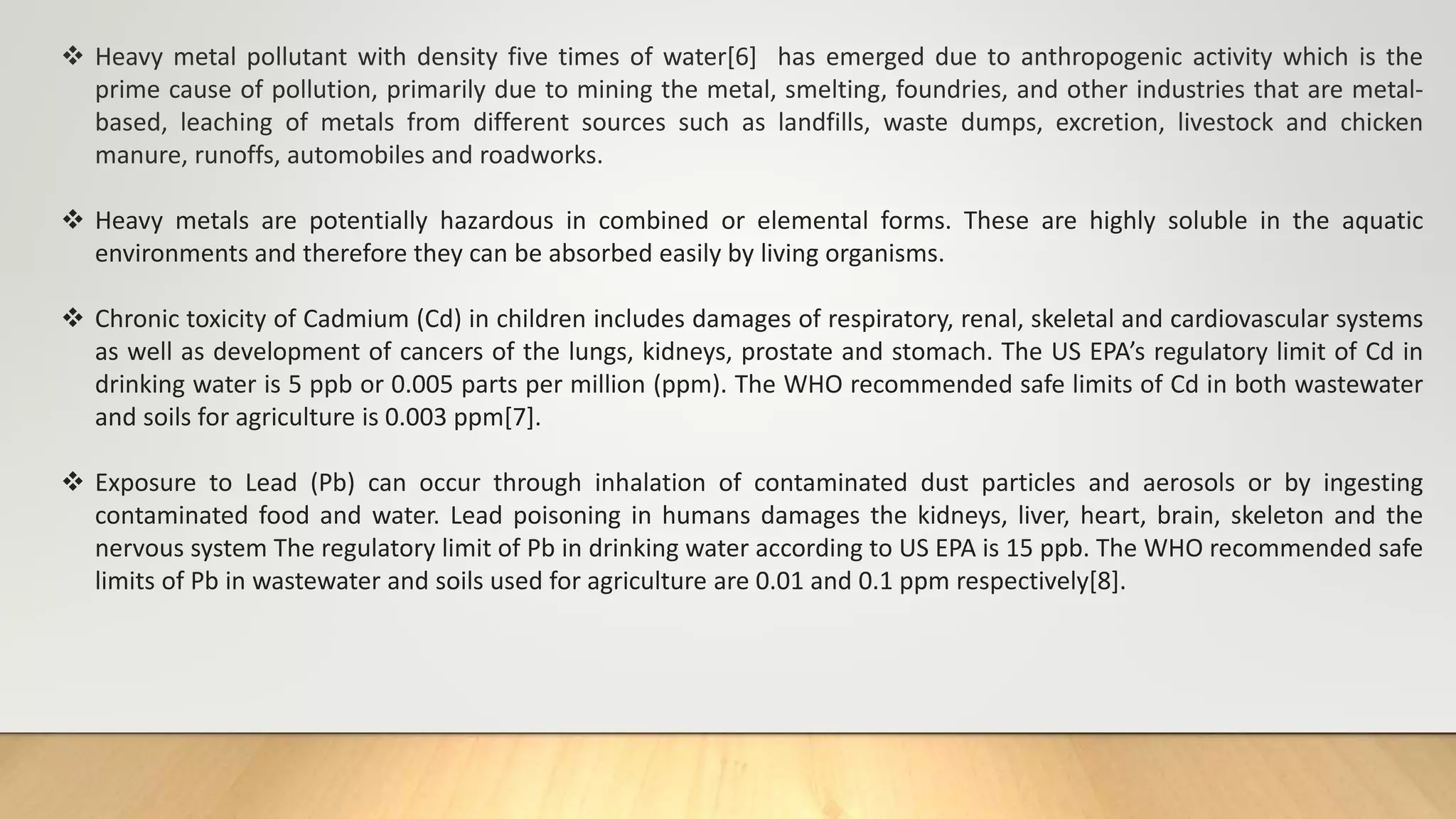  Heavy metal pollutant with density five times of water[6] has emerged due to anthropogenic activity which is the
prime cause of pollution, primarily due to mining the metal, smelting, foundries, and other industries that are metal-
based, leaching of metals from different sources such as landfills, waste dumps, excretion, livestock and chicken
manure, runoffs, automobiles and roadworks.
 Heavy metals are potentially hazardous in combined or elemental forms. These are highly soluble in the aquatic
environments and therefore they can be absorbed easily by living organisms.
 Chronic toxicity of Cadmium (Cd) in children includes damages of respiratory, renal, skeletal and cardiovascular systems
as well as development of cancers of the lungs, kidneys, prostate and stomach. The US EPA’s regulatory limit of Cd in
drinking water is 5 ppb or 0.005 parts per million (ppm). The WHO recommended safe limits of Cd in both wastewater
and soils for agriculture is 0.003 ppm[7].
 Exposure to Lead (Pb) can occur through inhalation of contaminated dust particles and aerosols or by ingesting
contaminated food and water. Lead poisoning in humans damages the kidneys, liver, heart, brain, skeleton and the
nervous system The regulatory limit of Pb in drinking water according to US EPA is 15 ppb. The WHO recommended safe
limits of Pb in wastewater and soils used for agriculture are 0.01 and 0.1 ppm respectively[8].
 