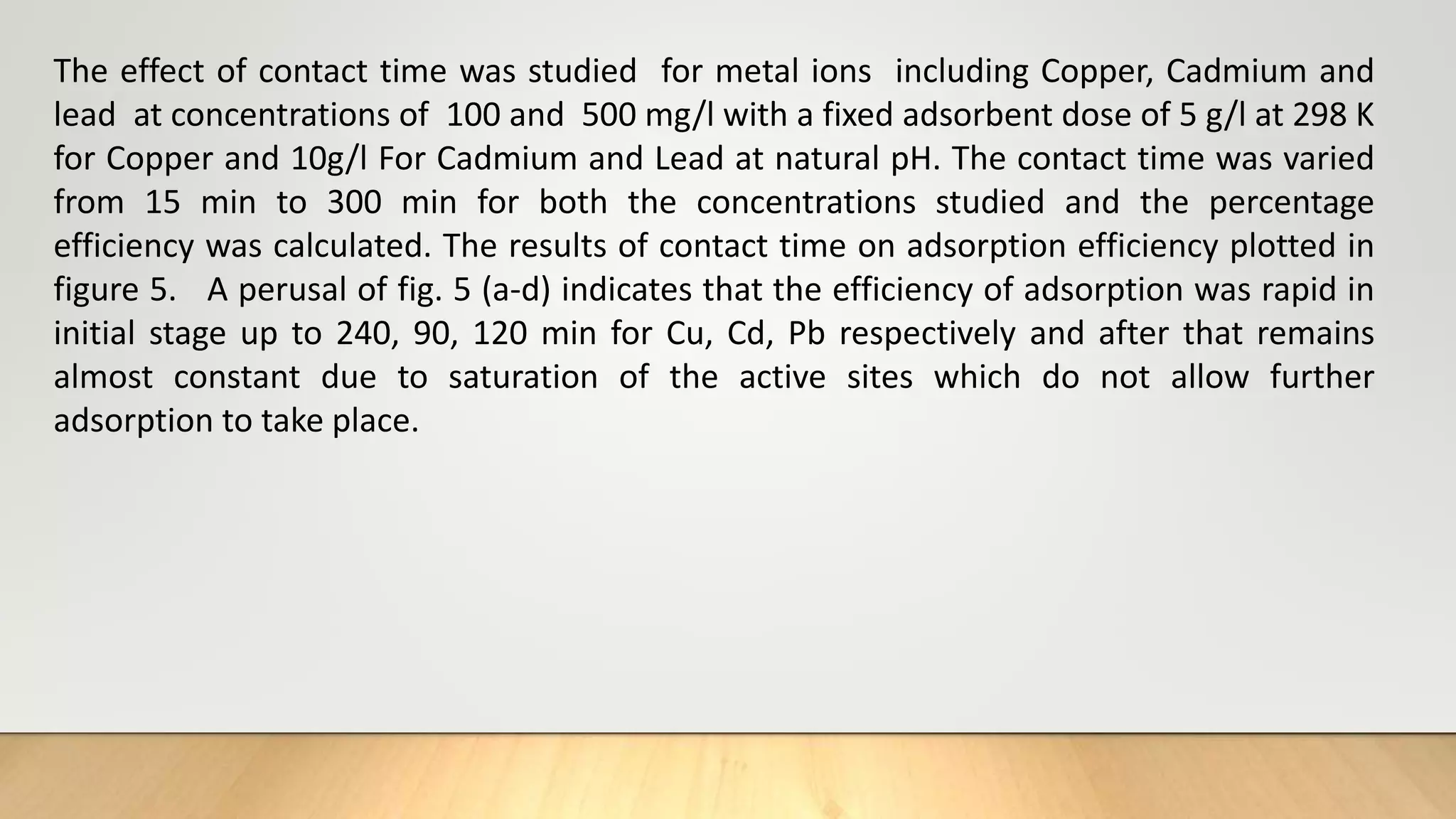 The effect of contact time was studied for metal ions including Copper, Cadmium and
lead at concentrations of 100 and 500 mg/l with a fixed adsorbent dose of 5 g/l at 298 K
for Copper and 10g/l For Cadmium and Lead at natural pH. The contact time was varied
from 15 min to 300 min for both the concentrations studied and the percentage
efficiency was calculated. The results of contact time on adsorption efficiency plotted in
figure 5. A perusal of fig. 5 (a-d) indicates that the efficiency of adsorption was rapid in
initial stage up to 240, 90, 120 min for Cu, Cd, Pb respectively and after that remains
almost constant due to saturation of the active sites which do not allow further
adsorption to take place.
 