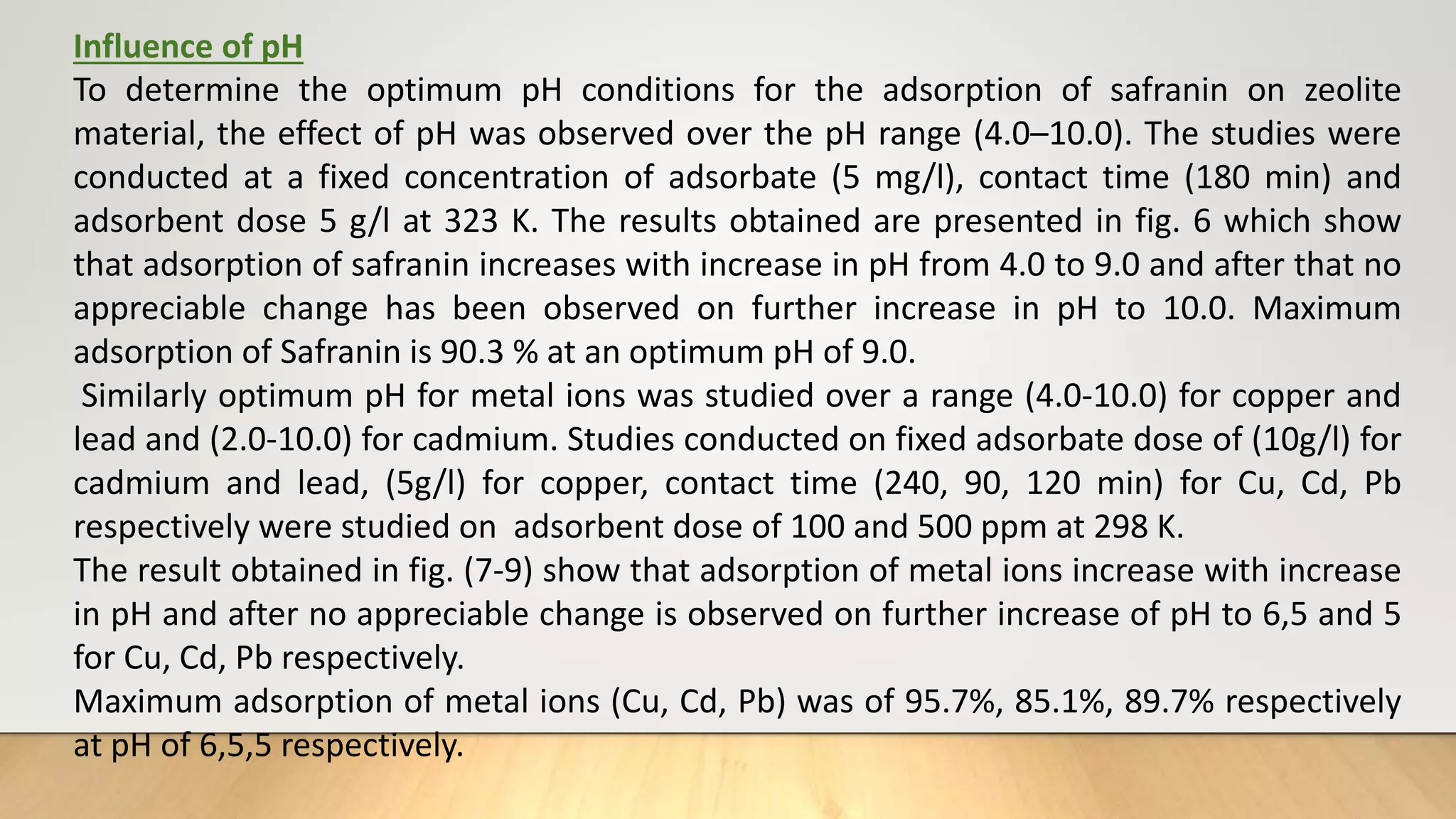 Influence of pH
To determine the optimum pH conditions for the adsorption of safranin on zeolite
material, the effect of pH was observed over the pH range (4.0–10.0). The studies were
conducted at a fixed concentration of adsorbate (5 mg/l), contact time (180 min) and
adsorbent dose 5 g/l at 323 K. The results obtained are presented in fig. 6 which show
that adsorption of safranin increases with increase in pH from 4.0 to 9.0 and after that no
appreciable change has been observed on further increase in pH to 10.0. Maximum
adsorption of Safranin is 90.3 % at an optimum pH of 9.0.
Similarly optimum pH for metal ions was studied over a range (4.0-10.0) for copper and
lead and (2.0-10.0) for cadmium. Studies conducted on fixed adsorbate dose of (10g/l) for
cadmium and lead, (5g/l) for copper, contact time (240, 90, 120 min) for Cu, Cd, Pb
respectively were studied on adsorbent dose of 100 and 500 ppm at 298 K.
The result obtained in fig. (7-9) show that adsorption of metal ions increase with increase
in pH and after no appreciable change is observed on further increase of pH to 6,5 and 5
for Cu, Cd, Pb respectively.
Maximum adsorption of metal ions (Cu, Cd, Pb) was of 95.7%, 85.1%, 89.7% respectively
at pH of 6,5,5 respectively.
 