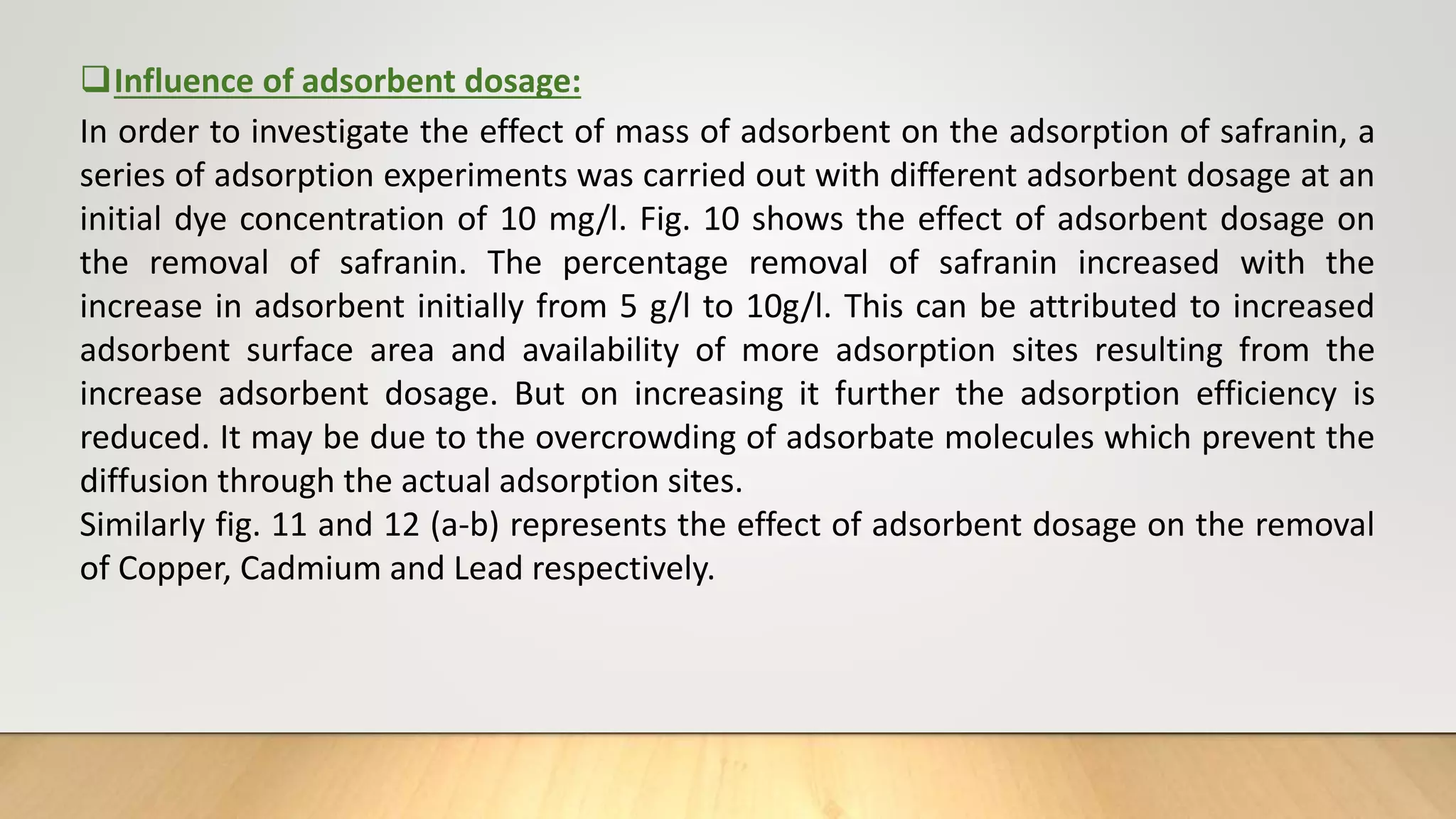 Influence of adsorbent dosage:
In order to investigate the effect of mass of adsorbent on the adsorption of safranin, a
series of adsorption experiments was carried out with different adsorbent dosage at an
initial dye concentration of 10 mg/l. Fig. 10 shows the effect of adsorbent dosage on
the removal of safranin. The percentage removal of safranin increased with the
increase in adsorbent initially from 5 g/l to 10g/l. This can be attributed to increased
adsorbent surface area and availability of more adsorption sites resulting from the
increase adsorbent dosage. But on increasing it further the adsorption efficiency is
reduced. It may be due to the overcrowding of adsorbate molecules which prevent the
diffusion through the actual adsorption sites.
Similarly fig. 11 and 12 (a-b) represents the effect of adsorbent dosage on the removal
of Copper, Cadmium and Lead respectively.
 