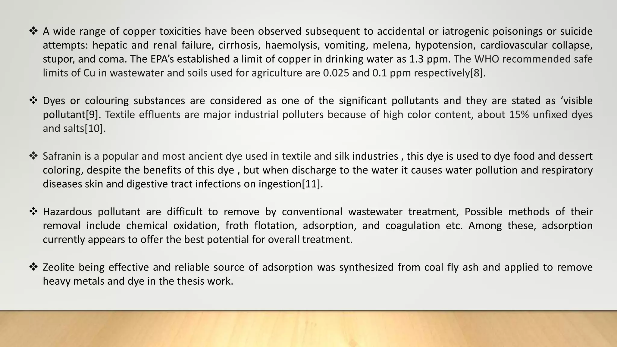  A wide range of copper toxicities have been observed subsequent to accidental or iatrogenic poisonings or suicide
attempts: hepatic and renal failure, cirrhosis, haemolysis, vomiting, melena, hypotension, cardiovascular collapse,
stupor, and coma. The EPA’s established a limit of copper in drinking water as 1.3 ppm. The WHO recommended safe
limits of Cu in wastewater and soils used for agriculture are 0.025 and 0.1 ppm respectively[8].
 Dyes or colouring substances are considered as one of the significant pollutants and they are stated as ‘visible
pollutant[9]. Textile effluents are major industrial polluters because of high color content, about 15% unfixed dyes
and salts[10].
 Safranin is a popular and most ancient dye used in textile and silk industries , this dye is used to dye food and dessert
coloring, despite the benefits of this dye , but when discharge to the water it causes water pollution and respiratory
diseases skin and digestive tract infections on ingestion[11].
 Hazardous pollutant are difficult to remove by conventional wastewater treatment, Possible methods of their
removal include chemical oxidation, froth flotation, adsorption, and coagulation etc. Among these, adsorption
currently appears to offer the best potential for overall treatment.
 Zeolite being effective and reliable source of adsorption was synthesized from coal fly ash and applied to remove
heavy metals and dye in the thesis work.
 