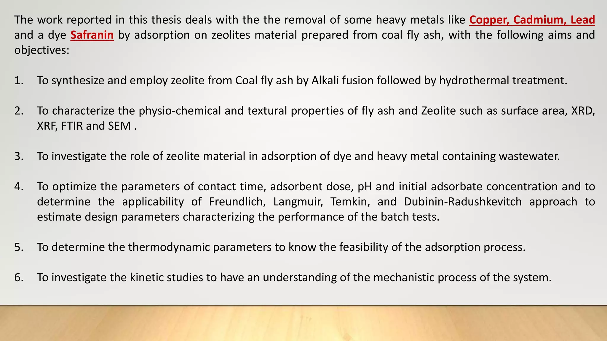 The work reported in this thesis deals with the the removal of some heavy metals like Copper, Cadmium, Lead
and a dye Safranin by adsorption on zeolites material prepared from coal fly ash, with the following aims and
objectives:
1. To synthesize and employ zeolite from Coal fly ash by Alkali fusion followed by hydrothermal treatment.
2. To characterize the physio-chemical and textural properties of fly ash and Zeolite such as surface area, XRD,
XRF, FTIR and SEM .
3. To investigate the role of zeolite material in adsorption of dye and heavy metal containing wastewater.
4. To optimize the parameters of contact time, adsorbent dose, pH and initial adsorbate concentration and to
determine the applicability of Freundlich, Langmuir, Temkin, and Dubinin-Radushkevitch approach to
estimate design parameters characterizing the performance of the batch tests.
5. To determine the thermodynamic parameters to know the feasibility of the adsorption process.
6. To investigate the kinetic studies to have an understanding of the mechanistic process of the system.
 