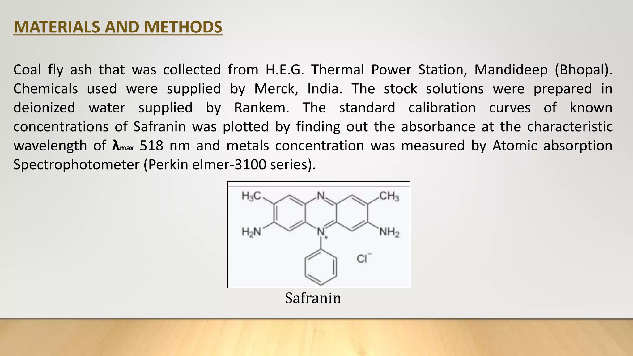 MATERIALS AND METHODS
Coal fly ash that was collected from H.E.G. Thermal Power Station, Mandideep (Bhopal).
Chemicals used were supplied by Merck, India. The stock solutions were prepared in
deionized water supplied by Rankem. The standard calibration curves of known
concentrations of Safranin was plotted by finding out the absorbance at the characteristic
wavelength of λmax 518 nm and metals concentration was measured by Atomic absorption
Spectrophotometer (Perkin elmer-3100 series).
Safranin
 