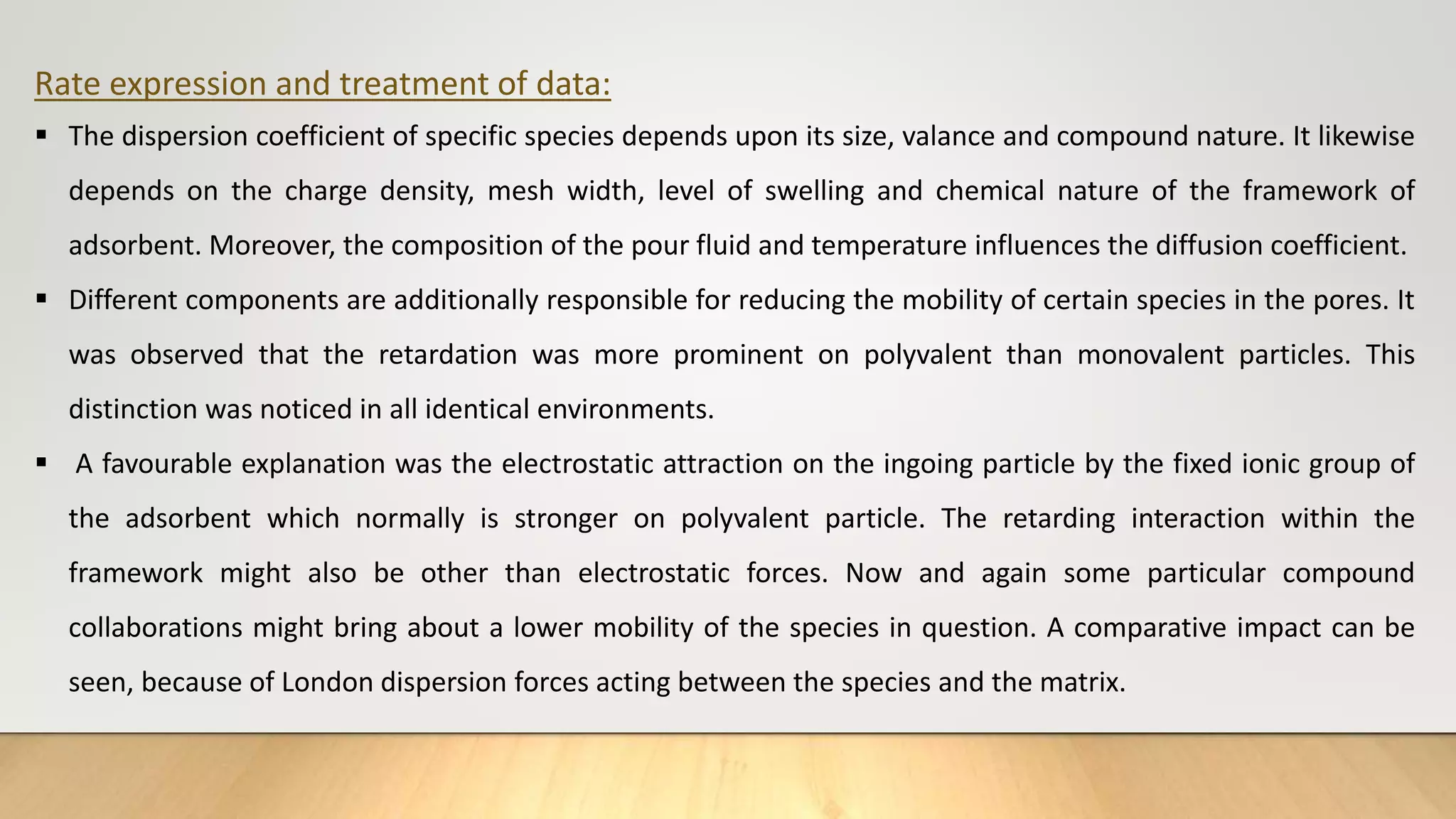 Rate expression and treatment of data:
 The dispersion coefficient of specific species depends upon its size, valance and compound nature. It likewise
depends on the charge density, mesh width, level of swelling and chemical nature of the framework of
adsorbent. Moreover, the composition of the pour fluid and temperature influences the diffusion coefficient.
 Different components are additionally responsible for reducing the mobility of certain species in the pores. It
was observed that the retardation was more prominent on polyvalent than monovalent particles. This
distinction was noticed in all identical environments.
 A favourable explanation was the electrostatic attraction on the ingoing particle by the fixed ionic group of
the adsorbent which normally is stronger on polyvalent particle. The retarding interaction within the
framework might also be other than electrostatic forces. Now and again some particular compound
collaborations might bring about a lower mobility of the species in question. A comparative impact can be
seen, because of London dispersion forces acting between the species and the matrix.
 