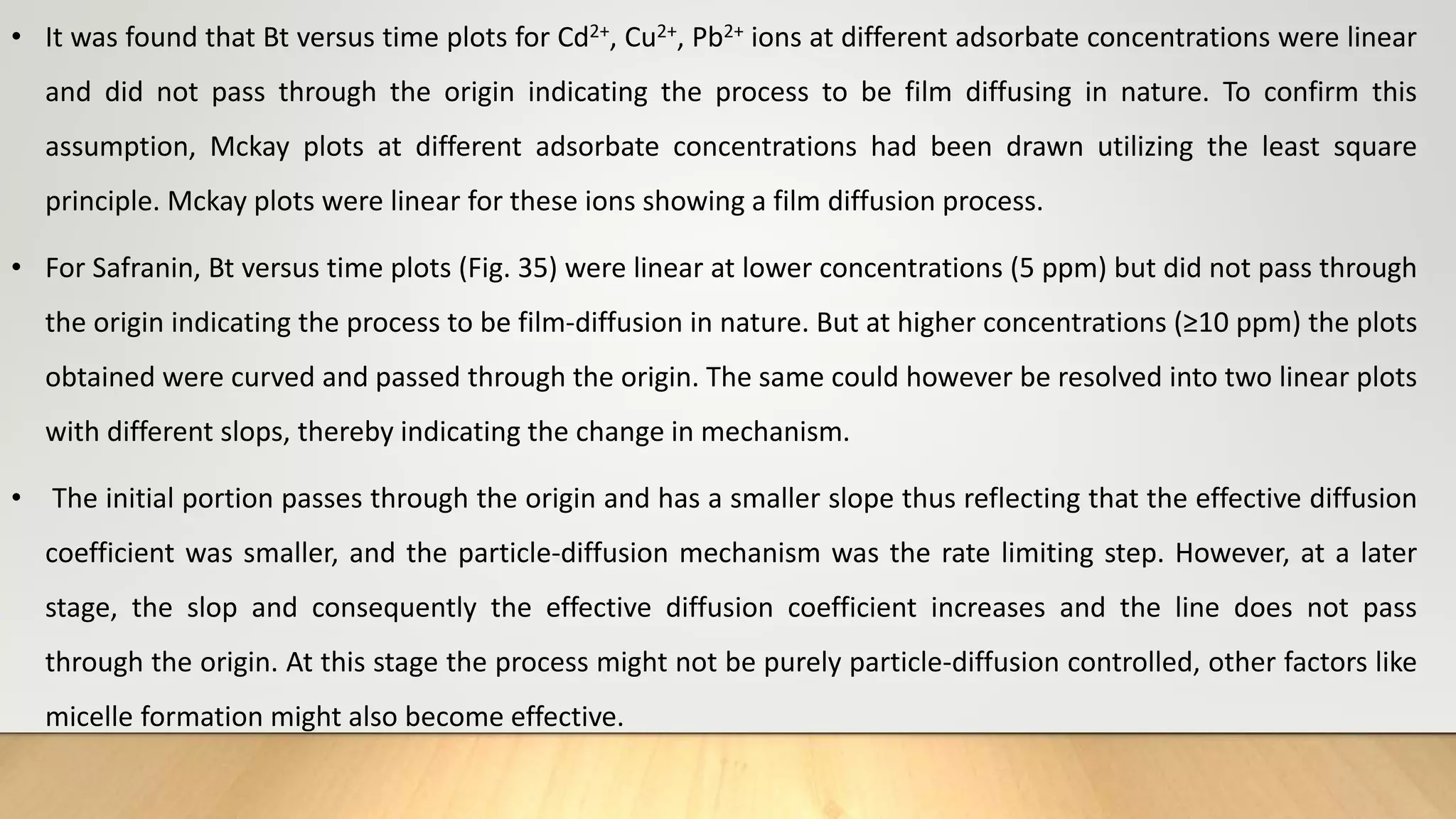 • It was found that Bt versus time plots for Cd2+, Cu2+, Pb2+ ions at different adsorbate concentrations were linear
and did not pass through the origin indicating the process to be film diffusing in nature. To confirm this
assumption, Mckay plots at different adsorbate concentrations had been drawn utilizing the least square
principle. Mckay plots were linear for these ions showing a film diffusion process.
• For Safranin, Bt versus time plots (Fig. 35) were linear at lower concentrations (5 ppm) but did not pass through
the origin indicating the process to be film-diffusion in nature. But at higher concentrations (≥10 ppm) the plots
obtained were curved and passed through the origin. The same could however be resolved into two linear plots
with different slops, thereby indicating the change in mechanism.
• The initial portion passes through the origin and has a smaller slope thus reflecting that the effective diffusion
coefficient was smaller, and the particle-diffusion mechanism was the rate limiting step. However, at a later
stage, the slop and consequently the effective diffusion coefficient increases and the line does not pass
through the origin. At this stage the process might not be purely particle-diffusion controlled, other factors like
micelle formation might also become effective.
 