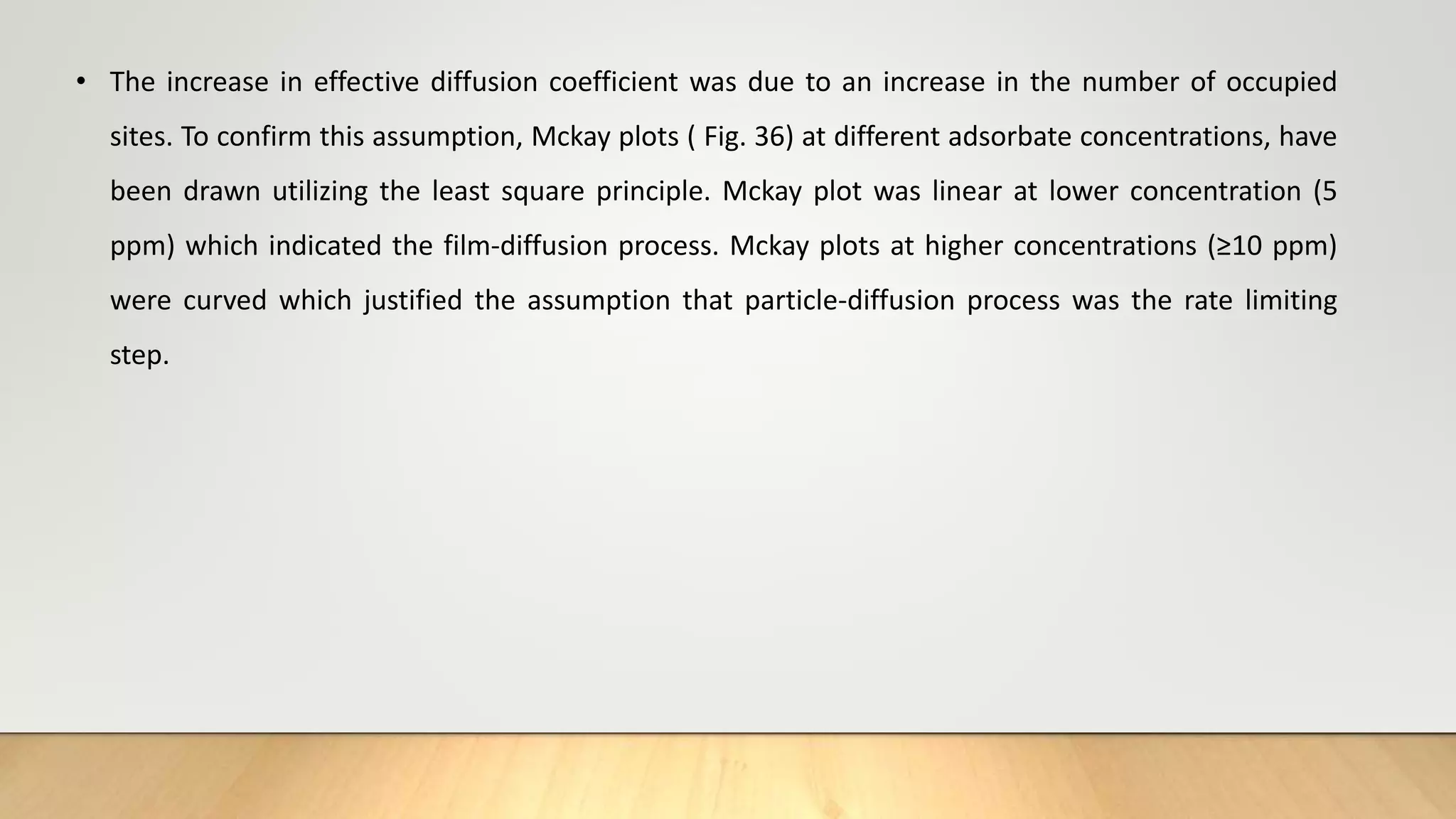 • The increase in effective diffusion coefficient was due to an increase in the number of occupied
sites. To confirm this assumption, Mckay plots ( Fig. 36) at different adsorbate concentrations, have
been drawn utilizing the least square principle. Mckay plot was linear at lower concentration (5
ppm) which indicated the film-diffusion process. Mckay plots at higher concentrations (≥10 ppm)
were curved which justified the assumption that particle-diffusion process was the rate limiting
step.
 