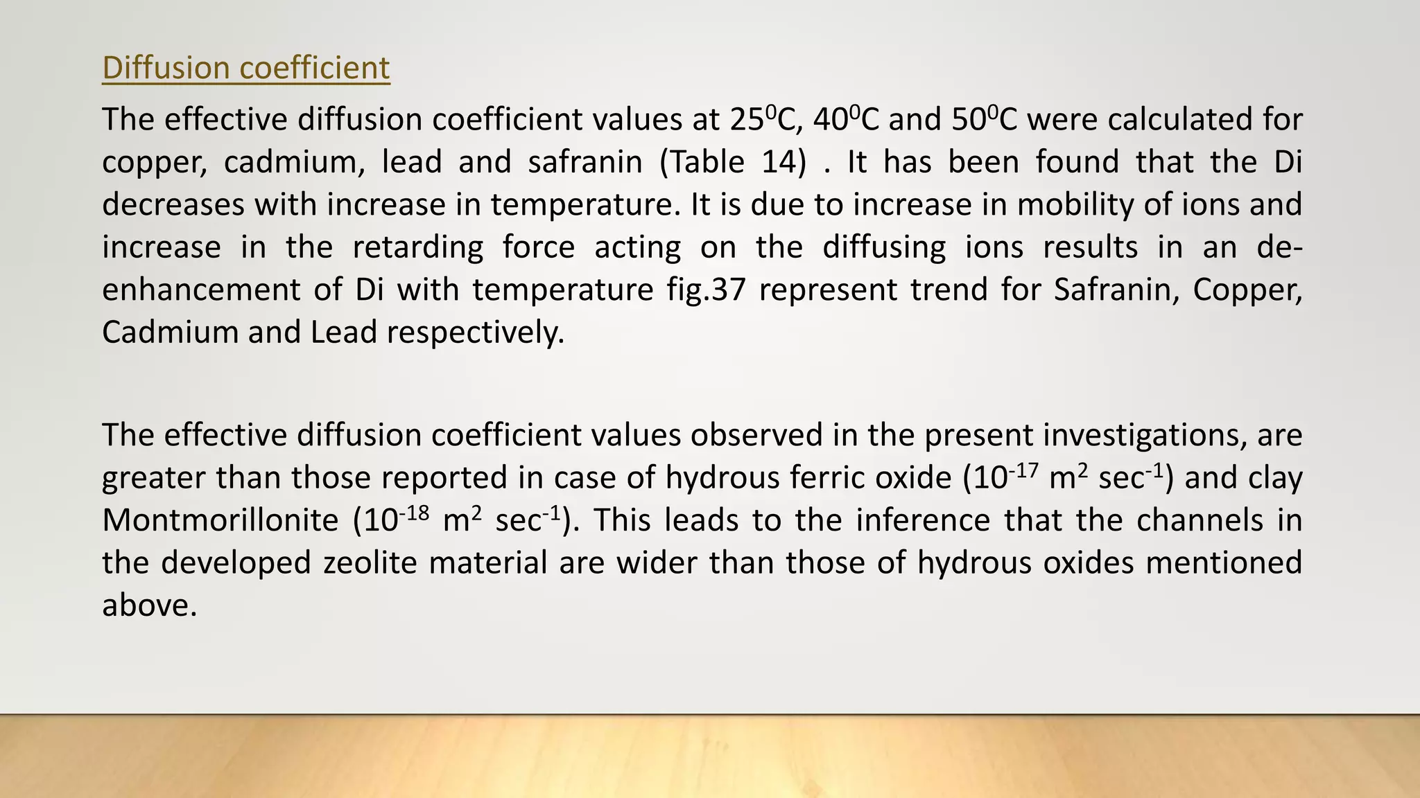 Diffusion coefficient
The effective diffusion coefficient values at 250C, 400C and 500C were calculated for
copper, cadmium, lead and safranin (Table 14) . It has been found that the Di
decreases with increase in temperature. It is due to increase in mobility of ions and
increase in the retarding force acting on the diffusing ions results in an de-
enhancement of Di with temperature fig.37 represent trend for Safranin, Copper,
Cadmium and Lead respectively.
The effective diffusion coefficient values observed in the present investigations, are
greater than those reported in case of hydrous ferric oxide (10-17 m2 sec-1) and clay
Montmorillonite (10-18 m2 sec-1). This leads to the inference that the channels in
the developed zeolite material are wider than those of hydrous oxides mentioned
above.
 