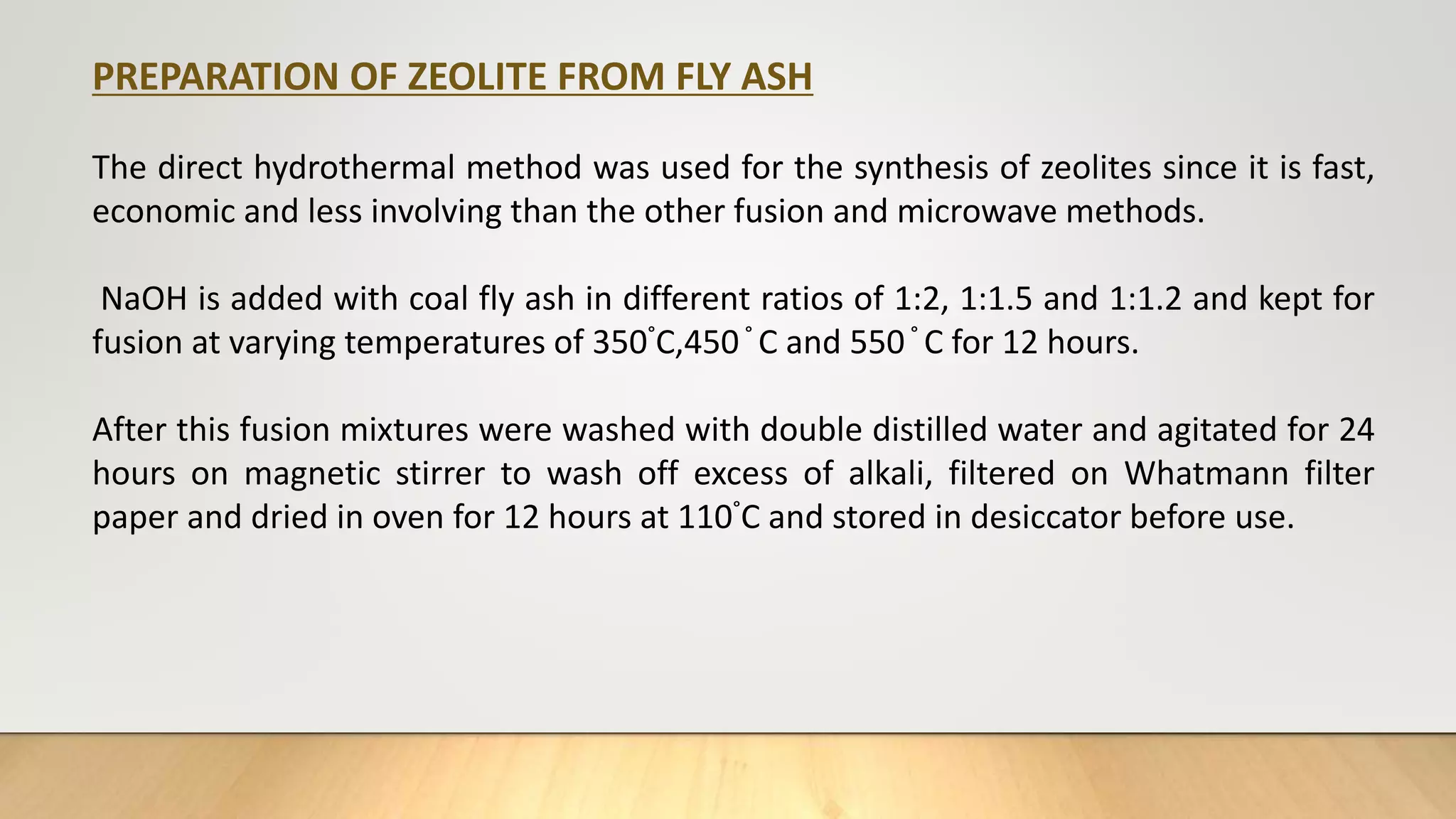 PREPARATION OF ZEOLITE FROM FLY ASH
The direct hydrothermal method was used for the synthesis of zeolites since it is fast,
economic and less involving than the other fusion and microwave methods.
NaOH is added with coal fly ash in different ratios of 1:2, 1:1.5 and 1:1.2 and kept for
fusion at varying temperatures of 350°C,450° C and 550° C for 12 hours.
After this fusion mixtures were washed with double distilled water and agitated for 24
hours on magnetic stirrer to wash off excess of alkali, filtered on Whatmann filter
paper and dried in oven for 12 hours at 110°C and stored in desiccator before use.
 