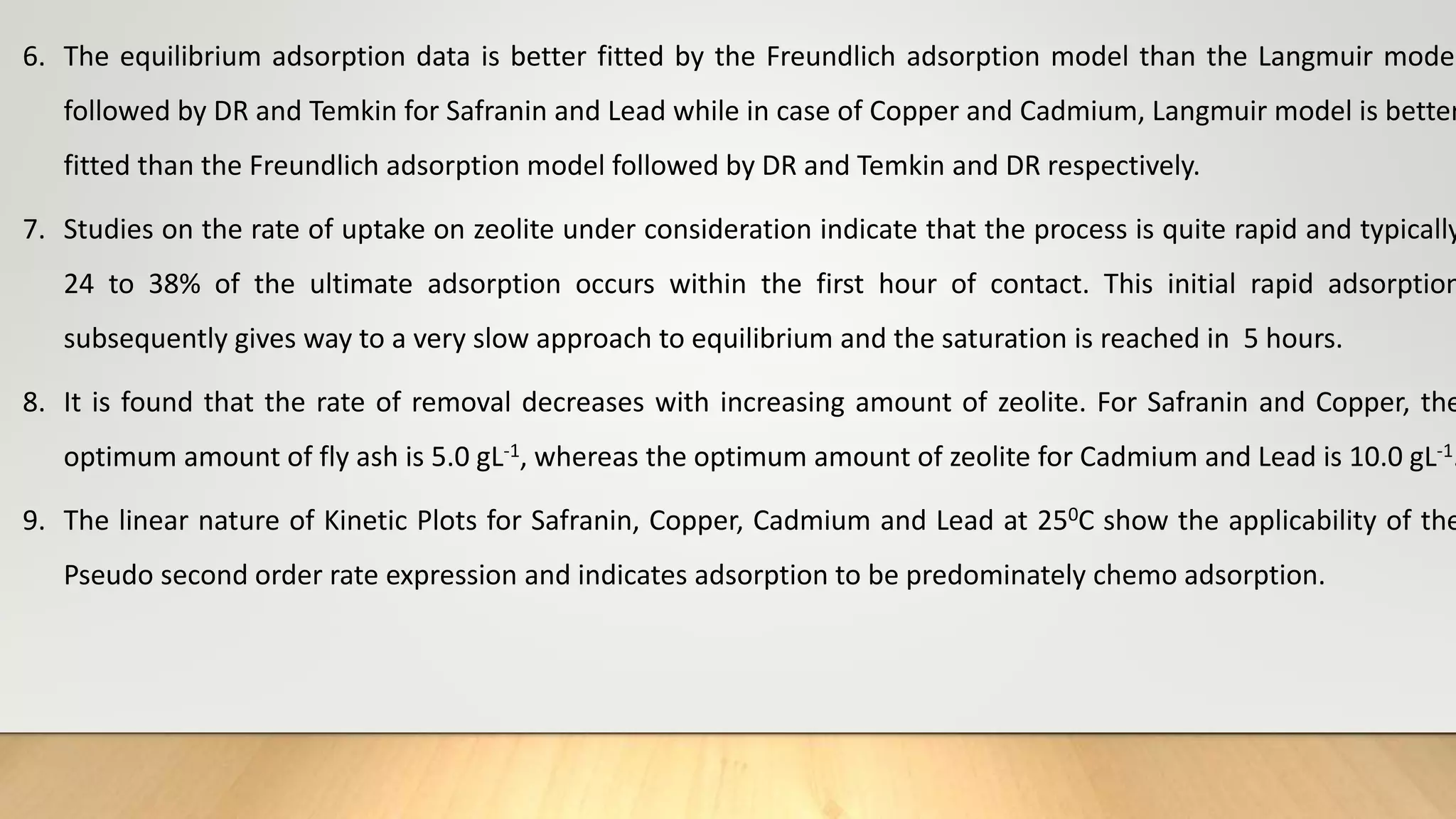 6. The equilibrium adsorption data is better fitted by the Freundlich adsorption model than the Langmuir model
followed by DR and Temkin for Safranin and Lead while in case of Copper and Cadmium, Langmuir model is better
fitted than the Freundlich adsorption model followed by DR and Temkin and DR respectively.
7. Studies on the rate of uptake on zeolite under consideration indicate that the process is quite rapid and typically
24 to 38% of the ultimate adsorption occurs within the first hour of contact. This initial rapid adsorption
subsequently gives way to a very slow approach to equilibrium and the saturation is reached in 5 hours.
8. It is found that the rate of removal decreases with increasing amount of zeolite. For Safranin and Copper, the
optimum amount of fly ash is 5.0 gL-1, whereas the optimum amount of zeolite for Cadmium and Lead is 10.0 gL-1.
9. The linear nature of Kinetic Plots for Safranin, Copper, Cadmium and Lead at 250C show the applicability of the
Pseudo second order rate expression and indicates adsorption to be predominately chemo adsorption.
 