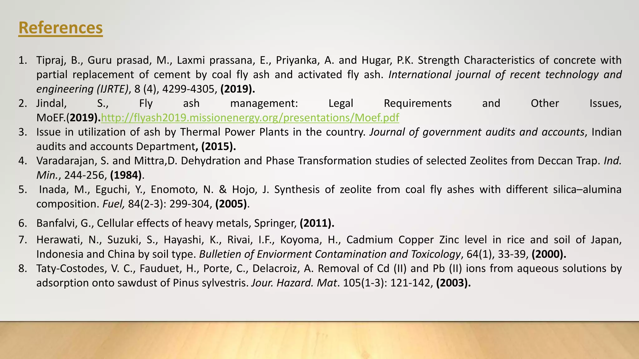 References
1. Tipraj, B., Guru prasad, M., Laxmi prassana, E., Priyanka, A. and Hugar, P.K. Strength Characteristics of concrete with
partial replacement of cement by coal fly ash and activated fly ash. International journal of recent technology and
engineering (IJRTE), 8 (4), 4299-4305, (2019).
2. Jindal, S., Fly ash management: Legal Requirements and Other Issues,
MoEF.(2019).http://flyash2019.missionenergy.org/presentations/Moef.pdf
3. Issue in utilization of ash by Thermal Power Plants in the country. Journal of government audits and accounts, Indian
audits and accounts Department, (2015).
4. Varadarajan, S. and Mittra,D. Dehydration and Phase Transformation studies of selected Zeolites from Deccan Trap. Ind.
Min., 244-256, (1984).
5. Inada, M., Eguchi, Y., Enomoto, N. & Hojo, J. Synthesis of zeolite from coal fly ashes with different silica–alumina
composition. Fuel, 84(2-3): 299-304, (2005).
6. Banfalvi, G., Cellular effects of heavy metals, Springer, (2011).
7. Herawati, N., Suzuki, S., Hayashi, K., Rivai, I.F., Koyoma, H., Cadmium Copper Zinc level in rice and soil of Japan,
Indonesia and China by soil type. Bulletien of Enviorment Contamination and Toxicology, 64(1), 33-39, (2000).
8. Taty-Costodes, V. C., Fauduet, H., Porte, C., Delacroiz, A. Removal of Cd (II) and Pb (II) ions from aqueous solutions by
adsorption onto sawdust of Pinus sylvestris. Jour. Hazard. Mat. 105(1-3): 121-142, (2003).
 