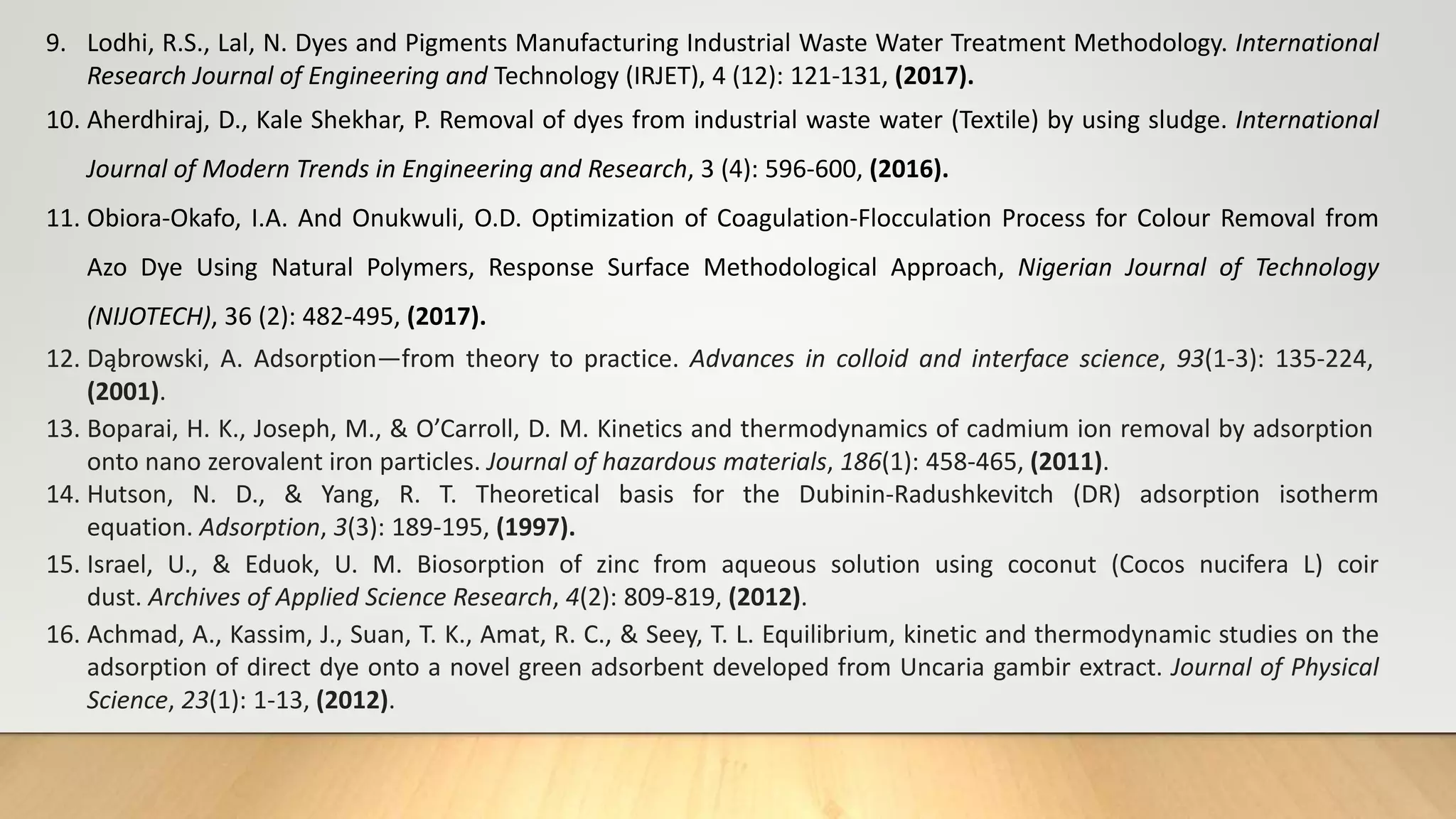 9. Lodhi, R.S., Lal, N. Dyes and Pigments Manufacturing Industrial Waste Water Treatment Methodology. International
Research Journal of Engineering and Technology (IRJET), 4 (12): 121-131, (2017).
10. Aherdhiraj, D., Kale Shekhar, P. Removal of dyes from industrial waste water (Textile) by using sludge. International
Journal of Modern Trends in Engineering and Research, 3 (4): 596-600, (2016).
11. Obiora-Okafo, I.A. And Onukwuli, O.D. Optimization of Coagulation-Flocculation Process for Colour Removal from
Azo Dye Using Natural Polymers, Response Surface Methodological Approach, Nigerian Journal of Technology
(NIJOTECH), 36 (2): 482-495, (2017).
12. Dąbrowski, A. Adsorption—from theory to practice. Advances in colloid and interface science, 93(1-3): 135-224,
(2001).
13. Boparai, H. K., Joseph, M., & O’Carroll, D. M. Kinetics and thermodynamics of cadmium ion removal by adsorption
onto nano zerovalent iron particles. Journal of hazardous materials, 186(1): 458-465, (2011).
14. Hutson, N. D., & Yang, R. T. Theoretical basis for the Dubinin-Radushkevitch (DR) adsorption isotherm
equation. Adsorption, 3(3): 189-195, (1997).
15. Israel, U., & Eduok, U. M. Biosorption of zinc from aqueous solution using coconut (Cocos nucifera L) coir
dust. Archives of Applied Science Research, 4(2): 809-819, (2012).
16. Achmad, A., Kassim, J., Suan, T. K., Amat, R. C., & Seey, T. L. Equilibrium, kinetic and thermodynamic studies on the
adsorption of direct dye onto a novel green adsorbent developed from Uncaria gambir extract. Journal of Physical
Science, 23(1): 1-13, (2012).
 