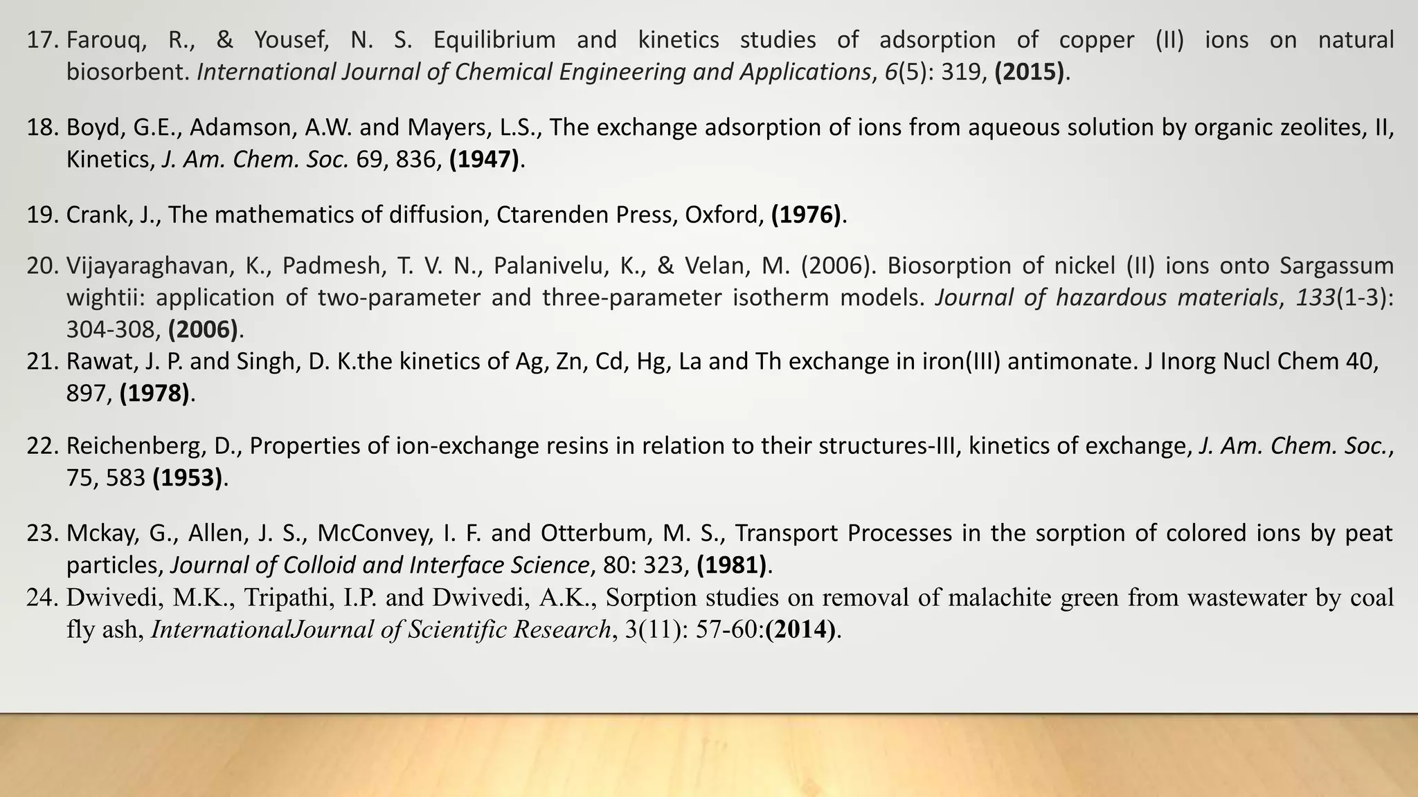 17. Farouq, R., & Yousef, N. S. Equilibrium and kinetics studies of adsorption of copper (II) ions on natural
biosorbent. International Journal of Chemical Engineering and Applications, 6(5): 319, (2015).
18. Boyd, G.E., Adamson, A.W. and Mayers, L.S., The exchange adsorption of ions from aqueous solution by organic zeolites, II,
Kinetics, J. Am. Chem. Soc. 69, 836, (1947).
19. Crank, J., The mathematics of diffusion, Ctarenden Press, Oxford, (1976).
20. Vijayaraghavan, K., Padmesh, T. V. N., Palanivelu, K., & Velan, M. (2006). Biosorption of nickel (II) ions onto Sargassum
wightii: application of two-parameter and three-parameter isotherm models. Journal of hazardous materials, 133(1-3):
304-308, (2006).
21. Rawat, J. P. and Singh, D. K.the kinetics of Ag, Zn, Cd, Hg, La and Th exchange in iron(III) antimonate. J Inorg Nucl Chem 40,
897, (1978).
22. Reichenberg, D., Properties of ion-exchange resins in relation to their structures-III, kinetics of exchange, J. Am. Chem. Soc.,
75, 583 (1953).
23. Mckay, G., Allen, J. S., McConvey, I. F. and Otterbum, M. S., Transport Processes in the sorption of colored ions by peat
particles, Journal of Colloid and Interface Science, 80: 323, (1981).
24. Dwivedi, M.K., Tripathi, I.P. and Dwivedi, A.K., Sorption studies on removal of malachite green from wastewater by coal
fly ash, InternationalJournal of Scientific Research, 3(11): 57-60:(2014).
 