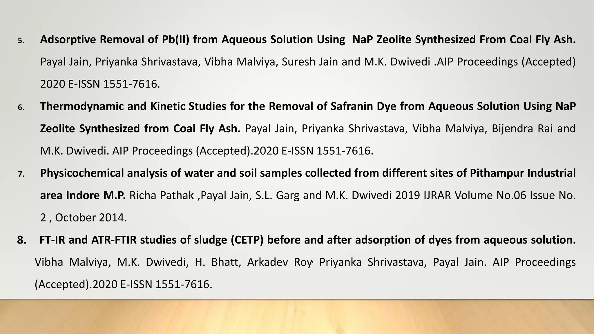 5. Adsorptive Removal of Pb(II) from Aqueous Solution Using NaP Zeolite Synthesized From Coal Fly Ash.
Payal Jain, Priyanka Shrivastava, Vibha Malviya, Suresh Jain and M.K. Dwivedi .AIP Proceedings (Accepted)
2020 E-ISSN 1551-7616.
6. Thermodynamic and Kinetic Studies for the Removal of Safranin Dye from Aqueous Solution Using NaP
Zeolite Synthesized from Coal Fly Ash. Payal Jain, Priyanka Shrivastava, Vibha Malviya, Bijendra Rai and
M.K. Dwivedi. AIP Proceedings (Accepted).2020 E-ISSN 1551-7616.
7. Physicochemical analysis of water and soil samples collected from different sites of Pithampur Industrial
area Indore M.P. Richa Pathak ,Payal Jain, S.L. Garg and M.K. Dwivedi 2019 IJRAR Volume No.06 Issue No.
2 , October 2014.
8. FT-IR and ATR-FTIR studies of sludge (CETP) before and after adsorption of dyes from aqueous solution.
Vibha Malviya, M.K. Dwivedi, H. Bhatt, Arkadev Roy, Priyanka Shrivastava, Payal Jain. AIP Proceedings
(Accepted).2020 E-ISSN 1551-7616.
 