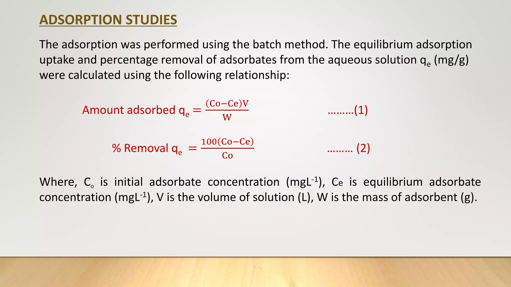 ADSORPTION STUDIES
The adsorption was performed using the batch method. The equilibrium adsorption
uptake and percentage removal of adsorbates from the aqueous solution qe (mg/g)
were calculated using the following relationship:
Amount adsorbed qe =
Co−Ce V
W
………(1)
% Removal qe =
100 Co−Ce
Co
……… (2)
Where, Co is initial adsorbate concentration (mgL-1), Ce is equilibrium adsorbate
concentration (mgL-1), V is the volume of solution (L), W is the mass of adsorbent (g).
 