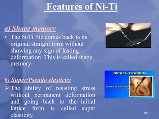 Features of Ni-Ti
a) Shape memory
• The NiTi file comes back to its
original straight form without
showing any sign of lasting
deformation .This is called shape
memory.
b) Super/Pseudo elasticity
 The ability of resisting stress
without permanent deformation
and going back to the initial
lattice form is called super
elasticity.
100
 