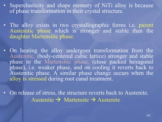 • Superelasticity and shape memory of NiTi alloy is because
of phase transformation in their crystal structure.
• The alloy exists in two crystallographic forms i.e. parent
Austenitic phase which is stronger and stable than the
daughter Martensitic phase.
• On heating the alloy undergoes transformation from the
Austenitic, (body-centered cubic lattice) stronger and stable
phase to the Martensitic phase, (close packed hexagonal
phase), i.e. weaker phase, and on cooling it reverts back to
Austenitic phase. A similar phase change occurs when the
alloy is stressed during root canal treatment.
• On release of stress, the structure reverts back to Austenite.
Austenite  Martensite  Austenite
101
 