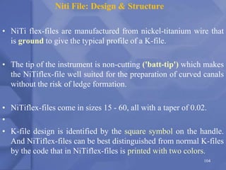 Niti File: Design & Structure
• NiTi flex-files are manufactured from nickel-titanium wire that
is ground to give the typical profile of a K-file.
• The tip of the instrument is non-cutting ('batt-tip') which makes
the NiTiflex-file well suited for the preparation of curved canals
without the risk of ledge formation.
• NiTiflex-files come in sizes 15 - 60, all with a taper of 0.02.
•
• K-file design is identified by the square symbol on the handle.
And NiTiflex-files can be best distinguished from normal K-files
by the code that in NiTiflex-files is printed with two colors.
104
 