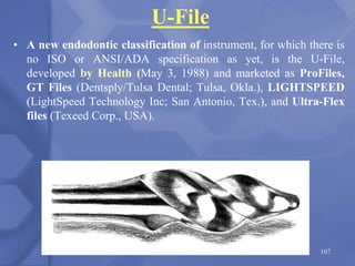U-File
• A new endodontic classification of instrument, for which there is
no ISO or ANSI/ADA specification as yet, is the U-File,
developed by Health (May 3, 1988) and marketed as ProFiles,
GT Files (Dentsply/Tulsa Dental; Tulsa, Okla.), LIGHTSPEED
(LightSpeed Technology Inc; San Antonio, Tex.), and Ultra-Flex
files (Texeed Corp., USA).
107
 