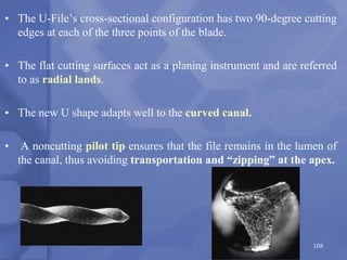 • The U-File’s cross-sectional configuration has two 90-degree cutting
edges at each of the three points of the blade.
• The flat cutting surfaces act as a planing instrument and are referred
to as radial lands.
• The new U shape adapts well to the curved canal.
• A noncutting pilot tip ensures that the file remains in the lumen of
the canal, thus avoiding transportation and “zipping” at the apex.
108
 