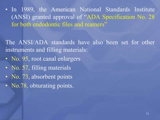 • In 1989, the American National Standards Institute
(ANSI) granted approval of “ADA Specification No. 28
for both endodontic files and reamers”
The ANSI/ADA standards have also been set for other
instruments and filling materials:
• No. 95, root canal enlargers
• No. 57, filling materials
• No. 73, absorbent points
• No.78, obturating points.
11
 