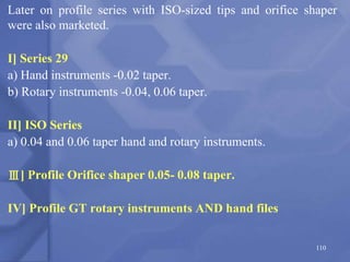 Later on profile series with ISO-sized tips and orifice shaper
were also marketed.
I] Series 29
a) Hand instruments -0.02 taper.
b) Rotary instruments -0.04, 0.06 taper.
II] ISO Series
a) 0.04 and 0.06 taper hand and rotary instruments.
Ⅲ] Profile Orifice shaper 0.05- 0.08 taper.
IV] Profile GT rotary instruments AND hand files
110
 