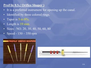 ProFile 0.S.( Orifice Shaper )
• It is a preferred instrument for opening up the canal.
• Identified by three colored rings.
• Taper is 5 to 8%.
• Length is 19 mm.
• Sizes : NO. 20, 30, 40, 50, 60, 80
• Speed - 150 – 350 rpm
116
 