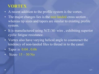 117
VORTEX
• A recent addition to the profile system is the vortex.
• The major changes lies is the non landed cross section ,
whereas tip sizes and tapers are similar to existing profile
system.
• It is manufactured using NiTi M- wire , exhibiting superior
cyclic fatigue resistance.
• Vortex also have varying helical angle to counteract the
tendency of non-landed files to thread in to the canal.
• Taper is 0.04 , 0.06
• Sizes- 15 – 50 No
•
 