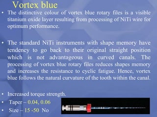 Vortex blue
• The distinctive colour of vortex blue rotary files is a visible
titanium oxide layer resulting from processing of NiTi wire for
optimum performance.
• The standard NiTi instruments with shape memory have
tendency to go back to their original straight position
which is not advantageous in curved canals. The
processing of vortex blue rotary files reduces shapes memory
and increases the resistance to cyclic fatigue. Hence, vortex
blue follows the natural curvature of the tooth within the canal.
• Increased torque strength.
• Taper – 0.04, 0.06
• Size – 15 -50 No 118
 