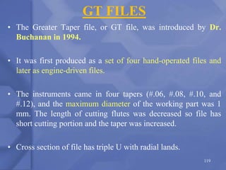 GT FILES
• The Greater Taper file, or GT file, was introduced by Dr.
Buchanan in 1994.
• It was first produced as a set of four hand-operated files and
later as engine-driven files.
• The instruments came in four tapers (#.06, #.08, #.10, and
#.12), and the maximum diameter of the working part was 1
mm. The length of cutting flutes was decreased so file has
short cutting portion and the taper was increased.
• Cross section of file has triple U with radial lands.
119
 