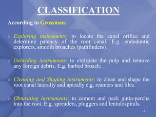 CLASSIFICATION
According to Grossman:
o Exploring instruments: to locate the canal orifice and
determine patency of the root canal. E.g. endodontic
explorers, smooth broaches (pathfinders).
o Debriding instruments: to extirpate the pulp and remove
any foreign debris. E.g. barbed broach.
o Cleaning and Shaping instruments: to clean and shape the
root canal laterally and apically e.g. reamers and files.
o Obturating instruments: to cement and pack gutta-percha
into the root. E.g. spreaders, pluggers and lentulospirals.
12
 