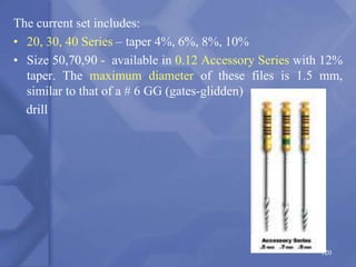 The current set includes:
• 20, 30, 40 Series – taper 4%, 6%, 8%, 10%
• Size 50,70,90 - available in 0.12 Accessory Series with 12%
taper. The maximum diameter of these files is 1.5 mm,
similar to that of a # 6 GG (gates-glidden)
drill
120
 
