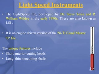 Light Speed Instruments
• The LightSpeed file, developed by Dr. Steve Senia and R.
William Wildey in the early 1990s. These are also known as
LSI .
• It is an engine driven version of the Ni-Ti Canal Master
'U‘ file .
The unique features include
• Short anterior cutting heads
• Long, thin noncutting shafts
125
 