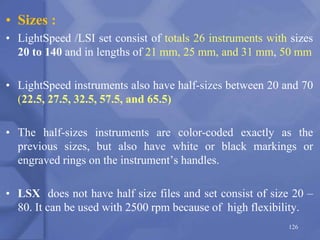 • Sizes :
• LightSpeed /LSI set consist of totals 26 instruments with sizes
20 to 140 and in lengths of 21 mm, 25 mm, and 31 mm, 50 mm
• LightSpeed instruments also have half-sizes between 20 and 70
(22.5, 27.5, 32.5, 57.5, and 65.5)
• The half-sizes instruments are color-coded exactly as the
previous sizes, but also have white or black markings or
engraved rings on the instrument’s handles.
• LSX does not have half size files and set consist of size 20 –
80. It can be used with 2500 rpm because of high flexibility.
126
 