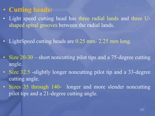 • Cutting heads:
• Light speed cutting head has three radial lands and three U-
shaped spiral grooves between the radial lands.
• LightSpeed cutting heads are 0.25 mm- 2.25 mm long.
• Size 20-30 – short noncutting pilot tips and a 75-degree cutting
angle.
• Size 32.5 -slightly longer noncutting pilot tip and a 33-degree
cutting angle.
• Sizes 35 through 140- longer and more slender noncutting
pilot tips and a 21-degree cutting angle.
127
 