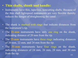• Thin shafts, shank and handle:
• Instruments have thin, taperless, noncutting shafts. Because of
the thin shaft lightspeed instruments are very flexible thereby
reduces the danger of straightening the canal.
• The shank is marked with rings that indicate distances from
the instrument’s tip.
• The 21-mm instruments have only one ring on the shank,
indicating distance of 20 mm from the tip.
• The 25-mm instruments have three rings indicating distances
of 20 mm, 22 mm, and 24 mm from the tip.
• The 31-mm instruments have four rings on the shank,
indicating distances of 24 mm, 26 mm, 28 mm, and 30 mm
from the tip. 128
 