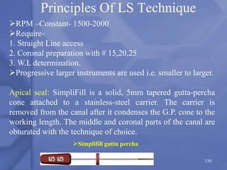 Principles Of LS Technique
Simplifill gutta percha
RPM –Constant- 1500-2000
Require-
1. Straight Line access
2. Coronal preparation with # 15,20,25
3. W.L determination.
Progressive larger instruments are used i.e. smaller to larger.
Apical seal: SimpliFill is a solid, 5mm tapered gutta-percha
cone attached to a stainless-steel carrier. The carrier is
removed from the canal after it condenses the G.P. cone to the
working length. The middle and coronal parts of the canal are
obturated with the technique of choice.
130
 