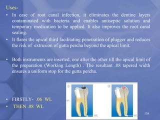 138
Uses-
• In case of root canal infection, it eliminates the dentine layers
contaminated with bacteria and enables antiseptic solution and
temporary medication to be applied. It also improves the root canal
sealing.
• It flares the apical third facilitating penetration of plugger and reduces
the risk of extrusion of gutta percha beyond the apical limit.
• Both instruments are inserted, one after the other till the apical limit of
the preparation (Working Length) . The resultant .08 tapered width
ensures a uniform stop for the gutta percha.
• FIRSTLY- .06 WL
• THEN .08 WL
 