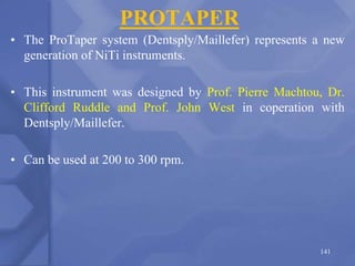 PROTAPER
• The ProTaper system (Dentsply/Maillefer) represents a new
generation of NiTi instruments.
• This instrument was designed by Prof. Pierre Machtou, Dr.
Clifford Ruddle and Prof. John West in coperation with
Dentsply/Maillefer.
• Can be used at 200 to 300 rpm.
141
 
