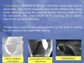 Cross section- Modified K file type with sharp cutting edges and no
radial lands .This convex triangular cross section enhances the cutting
action while decreasing the rotational friction between blade of the
file and dentin. The cross section of F3 finishing file is slightly
relieved for increased flexibility.
Protaper have modified non cutting guiding tip that helps in making
the file centred in the canal while rotation.
145
convex, triangular
cross-section
cross-section of F3 with a
reduced core
 
