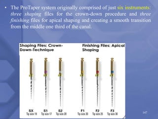 147
• The ProTaper system originally comprised of just six instruments:
three shaping files for the crown-down procedure and three
finishing files for apical shaping and creating a smooth transition
from the middle one third of the canal.
 