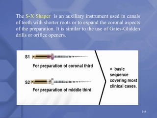 148
The S-X Shaper is an auxiliary instrument used in canals
of teeth with shorter roots or to expand the coronal aspects
of the preparation. It is similar to the use of Gates-Glidden
drills or orifice openers.
 