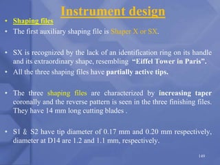 Instrument design
• Shaping files
• The first auxiliary shaping file is Shaper X or SX.
• SX is recognized by the lack of an identification ring on its handle
and its extraordinary shape, resembling “Eiffel Tower in Paris”.
• All the three shaping files have partially active tips.
• The three shaping files are characterized by increasing taper
coronally and the reverse pattern is seen in the three finishing files.
They have 14 mm long cutting blades .
• S1 & S2 have tip diameter of 0.17 mm and 0.20 mm respectively,
diameter at D14 are 1.2 and 1.1 mm, respectively.
149
 