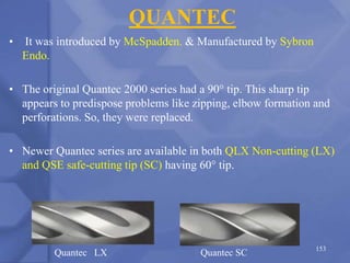 QUANTEC
• It was introduced by McSpadden. & Manufactured by Sybron
Endo.
• The original Quantec 2000 series had a 90° tip. This sharp tip
appears to predispose problems like zipping, elbow formation and
perforations. So, they were replaced.
• Newer Quantec series are available in both QLX Non-cutting (LX)
and QSE safe-cutting tip (SC) having 60° tip.
Quantec LX Quantec SC 153
 