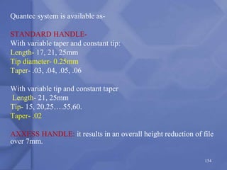 Quantec system is available as-
STANDARD HANDLE-
With variable taper and constant tip:
Length- 17, 21, 25mm
Tip diameter- 0.25mm
Taper- .03, .04, .05, .06
With variable tip and constant taper
Length- 21, 25mm
Tip- 15, 20,25….55,60.
Taper- .02
AXXESS HANDLE: it results in an overall height reduction of file
over 7mm.
154
 